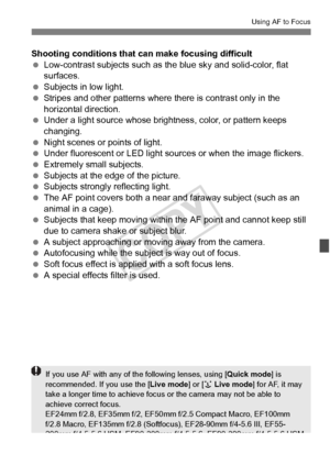 Page 211211
Using AF to Focus
Shooting conditions that can make focusing difficult
 Low-contrast subjects such as the blue sky and solid-color, flat 
surfaces.
  Subjects in low light.
  Stripes and other patterns where  there is contrast only in the 
horizontal direction.
  Under a light source whose brightness, color, or pattern keeps 
changing.
  Night scenes or points of light.
  Under fluorescent or LED light sources or when t he image flickers.
  Extremely small subjects.
  Subjects at the edge of the...