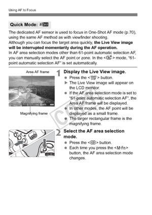 Page 212212
Using AF to Focus
The dedicated AF sensor is used to focus in One-Shot AF mode (p.70), 
using the same AF method as with viewfinder shooting.
Although you can focus th e target area quickly, the Live View image 
will be interrupted momentarily during the AF operation.
In AF area selection modes other than 61-point automatic selection AF, 
you can manually select the AF point or zone. In the < A> mode, “61-
point automatic selection AF” is set automatically.
1Display the Live View image.
 Press the <...