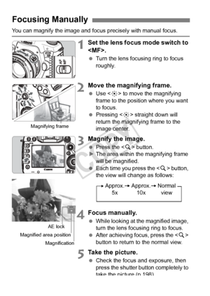 Page 214214
You can magnify the image and focus precisely with manual focus.
1Set the lens focus mode switch to 
.
 Turn the lens focusing ring to focus 
roughly.
2Move the magnifying frame.
 Use < 9> to move the magnifying 
frame to the position where you want 
to focus.
  Pressing < 9> straight down will 
return the magnifying frame to the 
image center.
3Magnify the image.
  Press the < u> button.
X The area within the magnifying frame 
will be magnified.
  Each time you press the < u> button, 
the view will...