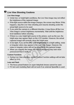 Page 216216
Live View Shooting Cautions
Live View Image Under low- or bright-light  conditions, the Live View image may not reflect 
the brightness of the captured image.
  If the light source within the image ch anges, the screen may flicker. If this 
happens, stop the Live View shooti ng and resume shooting under the 
actual light source to be used.
  If you point the camera in  a different direction, it may throw off the Live 
View image’s correct brightness mo mentarily. Wait until the brightness 
level...