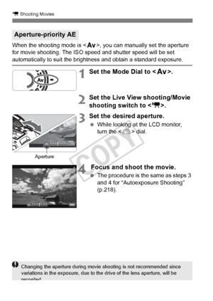 Page 220220
k Shooting Movies
When the shooting mode is , you can manually set the aperture 
for movie shooting. The ISO speed and shutter speed will be set 
automatically to suit the brightness and obtain a standard exposure.
1Set the Mode Dial to < f>.
2Set the Live View shooting/Movie 
shooting switch to < k>.
3Set the desired aperture.
 While looking at the LCD monitor, 
turn the < 6> dial.
4 Focus and shoot the movie.
 The procedure is the same as steps 3 
and 4 for “Autoexposure Shooting” 
(p.218)....