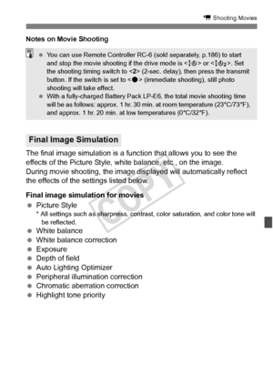 Page 227227
k Shooting Movies
Notes on Movie Shooting
The final image simulation is a function that allows you to see the 
effects of the Picture Style, white balance, etc., on the image.
During movie shooting, the image displayed will automatically reflect 
the effects of the settings listed below.
Final image simulation for movies
  Picture Style
* All settings such as sharpness, contra st, color saturation, and color tone will 
be reflected.
  White balance
  White balance correction
  Exposure
  Depth of...