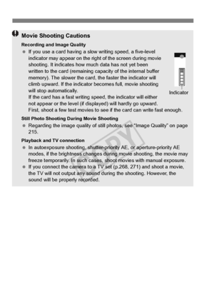 Page 242242
Movie Shooting Cautions
Recording and Image Quality If you use a card having a slow  writing speed, a five-level 
indicator may appear on the right of the screen during movie 
shooting. It indicates how  much data has not yet been 
written to the card (remaining ca pacity of the internal buffer 
memory). The slower the card, the faster the indicator will 
climb upward. If the indicator  becomes full, movie shooting 
will stop automatically. 
If the card has a fast writing sp eed, the indicator will...