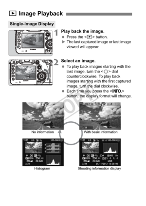 Page 244244
1Play back the image.
 Press the < x> button.
X The last captured image or last image 
viewed will appear.
2Select an image.
  To play back images starting with the 
last image, turn the < 5> dial 
counterclockwise. To play back 
images starting with the first captured 
image, turn the dial clockwise.
  Each time you press the < B> 
button, the display format will change.
x  Image Playback
Single-Image Display
No information
Histogram With basic information
Shooting information display
COPY  