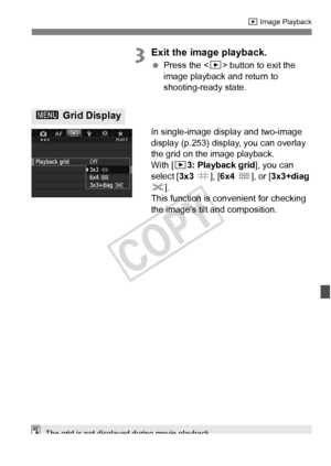 Page 245245
x Image Playback
3Exit the image playback.
 Press the < x> button to exit the 
image playback and return to 
shooting-ready state.
In single-image display and two-image 
display (p.253) display, you can overlay 
the grid on the image playback.
With [ 33: Playback grid ], you can 
select [ 3x3 l ], [6x4  m ], or [ 3x3+diag  
n ].
This function is convenient for checking 
the image’s tilt and composition.
3  Grid Display
The grid is not displayed during movie playback.
COPY  