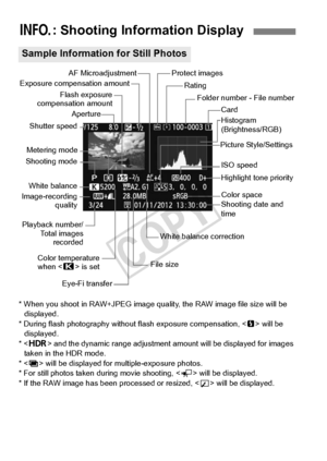 Page 246246
* When you shoot in RAW+JPEG image quality, the RAW  image file size will be 
displayed.
* During flash photography withou t flash exposure compensation,  will be 
displayed.
* < w > and the dynamic range ad justment amount will be displayed for images 
taken in the HDR mode.
* < P > will be displayed for  multiple-exposure photos.
* For still photos taken during movie shooting, < G> will be displayed.
* If the RAW image has been  processed or resized,  will be displayed.
B: Shooting Information...