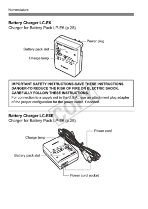 Page 2626
Nomenclature
Battery Charger LC-E6
Charger for Battery Pack LP-E6 (p.28).
 
Battery Charger LC-E6E
Charger for Battery Pack LP-E6 (p.28).
Battery pack slot
Charge lamp
Power plug
IMPORTANT SAFETY INSTRUCTIO NS-SAVE THESE INSTRUCTIONS.
DANGER-TO REDUCE THE RISK OF FIRE OR ELECTRIC SHOCK, 
CAREFULLY FOLLOW THESE INSTRUCTIONS.
For connection to a supply  not in the U.S.A., use an attachment plug adapter 
of the proper configu ration for the power outlet, if needed.
Power cord 
Power cord socket
Battery...