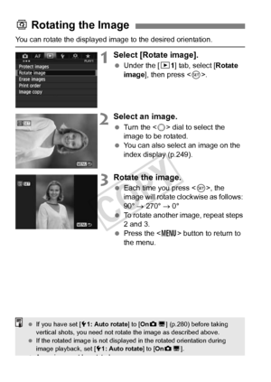 Page 254254
You can rotate the displayed image to the desired orientation.
1Select [Rotate image].
 Under the [ 31] tab, select [Rotate 
image ], then press < 0>.
2Select an image.
  Turn the < 5> dial to select the 
image to be rotated.
  You can also select an image on the 
index display (p.249).
3Rotate the image.
 Each time you press < 0>, the 
image will rotate clockwise as follows: 
90°  → 270°  → 0°
  To rotate another image, repeat steps 
2 and 3.
  Press the < M> button to return to 
the menu.
b...