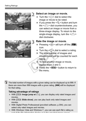 Page 256256
Setting Ratings
2Select an image or movie.
 Turn the < 5> dial to select the 
image or movie to be rated.
  If you press the < u> button and turn 
the < 6> dial counterclockwise, you 
can select an image or movie from a 
three-image display. To return to the 
single-image display, turn the < 6> 
dial clockwise.
3Rate the image or movie.
  Pressing < 0> will turn off the [s ] 
icon.
  Turn the < 5> dial to select a rating.
X The total number of images and 
movies rated will be counted for each...