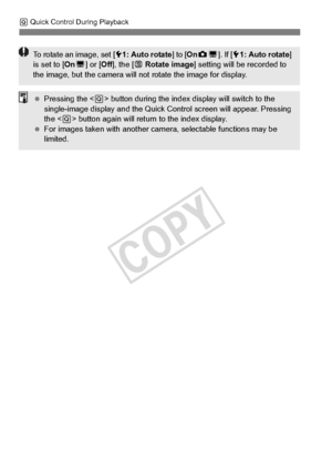 Page 258258
Q Quick Control During Playback
To rotate an image, set [ 51: Auto rotate ] to [OnzD ]. If [ 51: Auto rotate ] 
is set to [ OnD] or [ Off], the [ b Rotate image ] setting will be  recorded to 
the image, but the came ra will not rotate the image for display.
 Pressing the < Q> button during the index di splay will switch to the 
single-image display and the Quick Control screen  will appear. Pressing 
the < Q> button again will return to the index display.
  For images taken with  another camera,...