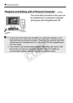 Page 260260
k Enjoying Movies
The movie files recorded on the card can 
be transferred to a personal computer 
and played with ImageBrowser EX.
Playback and Editing with a Personal Computer(p.394)
 To have the movie play back smooth ly on a personal computer, use a 
high-performance personal computer . Regarding the computer hardware 
requirements for ImageBrowser EX, re fer to the PDF file ImageBrowser 
EX User Guide.
  If you want to use commer cially-available software to play back or edit 
the movies, be...