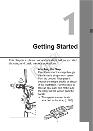Page 2727
Getting Started
This chapter explains preparatory steps before you start 
shooting and basic camera operations.
Attaching the Strap
Pass the end of the strap through 
the camera’s strap mount eyelet 
from the bottom. Then pass it 
through the strap’s buckle as shown 
in the illustration. Pull the strap to 
take up any slack and make sure 
the strap will not loosen from the 
buckle.
 The eyepiece cover is also 
attached to the strap (p.185).
Eyepiece cover
COPY  