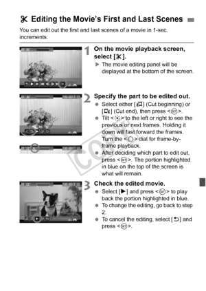 Page 263263
You can edit out the first and last scenes of a movie in 1-sec. 
increments.
1On the movie playback screen, 
select [X].
X The movie editing panel will be 
displayed at the bottom of the screen.
2Specify the part to be edited out.
  Select either [ U] (Cut beginning) or 
[V ] (Cut end), then press < 0>.
  Tilt < 9> to the left or right to see the 
previous or next frames. Holding it 
down will fast forward the frames. 
Turn the < 5> dial for frame-by-
frame playback.
  After deciding which part to...