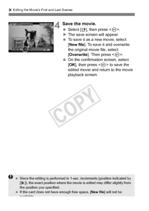 Page 264264
X Editing the Movie’s First and Last Scenes
4Save the movie.
  Select [W ], then press < 0>.
X The save screen will appear.
  To save it as a new movie, select 
[New file ]. To save it and overwrite 
the original movie file, select 
[Overwrite ]. Then press < 0>.
  On the confirmation screen, select 
[OK ], then press < 0> to save the 
edited movie and return to the movie 
playback screen.
  Since the editing is perform ed in 1-sec. increments (position indicated by 
[ X ]), the exact position where...