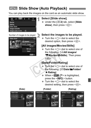 Page 265265
You can play back the images on the card as an automatic slide show.
1Select [Slide show].
 Under the [ 32] tab, select [Slide 
show ], then press < 0>.
2Select the images to be played.
  Turn the < 5> dial to select the 
desired option, then press < 0>.
[All images/Movies/Stills]
  Turn the < 5> dial to select one of 
the following: [ jAll images/
k Movies/z Stills]. Then press 
< 0 >.
[Date/Folder/Rating]
  Turn the < 5> dial to select one of 
the following: [ iDate/
nFolder/
9 Rating].
  When <...