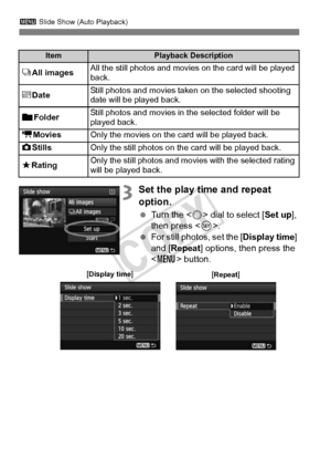 Page 266266
3 Slide Show (Auto Playback)
3Set the play time and repeat 
option.
 Turn the < 5> dial to select [ Set up], 
then press < 0>.
  For still photos, set the [ Display time] 
and [Repeat ] options, then press the 
< M > button.
ItemPlayback Description
jAll imagesAll the still photos and movies  on the card will be played 
back.
i DateStill photos and movies taken on the selected shooting 
date will be played back.
nFolder Still photos and movies in the selected folder will be 
played back.
k
MoviesOnly...