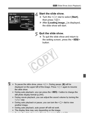 Page 267267
3 Slide Show (Auto Playback)
4Start the slide show.
 Turn the < 5> dial to select [ Start], 
then press < 0>.
X After [ Loading image... ] is displayed, 
the slide show will start.
5Quit the slide show.
  To quit the slide show and return to 
the setting screen, press the < M> 
button.
  To pause the slide show, press < 0>. During pause, [ G] will be 
displayed on the upper left  of the image. Press  again to resume 
the slide show.
  During auto playback , you can press the  button to change the...