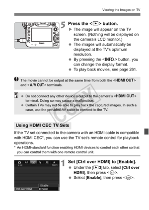 Page 269269
Viewing the Images on TV
5Press the  button.
XThe image will appear on the TV 
screen. (Nothing will be displayed on 
the camera’s LCD monitor.)
  The images will automatically be 
displayed at the TV’s optimum 
resolution.
  By pressing the < B> button, you 
can change the display format.
  To play back movies, see page 261.
If the TV set connected to the camera  with an HDMI cable is compatible 
with HDMI CEC*, you can use the TV set’s remote control for playback 
operations.
* An HDMI-standard...