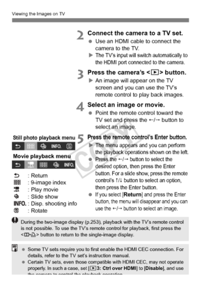 Page 270270
Viewing the Images on TV
2Connect the camera to a TV set.
 Use an HDMI cable to connect the 
camera to the TV.
X
The TV’s input will sw itch automatically to 
the HDMI port connected to the camera.
3Press the camera’s < x> button.
XAn image will appear on the TV 
screen and you can use the TV’s 
remote control to play back images.
4Select an image or movie.
  Point the remote control toward the 
TV set and press the /  button to 
select an image.
5Press the remote control’s Enter button.
XThe menu...