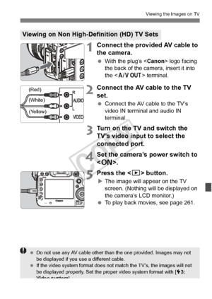 Page 271271
Viewing the Images on TV
1Connect the provided AV cable to 
the camera.
 With the plug’s < Canon> logo facing 
the back of the camera, insert it into 
the < q > terminal.
2Connect the AV cable to the TV 
set.
 Connect the AV cable to the TV’s 
video IN terminal and audio IN 
terminal.
3Turn on the TV and switch the 
TV’s video input to select the 
connected port.
4Set the camera’s power switch to 
.
5Press the < x> button.
XThe image will appear on the TV 
screen. (Nothing will be displayed on 
the...