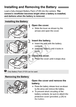 Page 3030
Load a fully-charged Battery Pack LP-E6 into the camera. The 
camera’s viewfinder becomes bright when a battery is installed, 
and darkens when the battery is removed.
1Open the cover.
  Slide the lever as shown by the 
arrows and open the cover.
2Insert the battery.
 Insert the end with the battery 
contacts.
  Insert the battery until it locks in 
place.
3Close the cover.
 Press the cover until it snaps shut.
Open the cover and remove the 
battery.
 Press the battery release lever as shown 
by the...