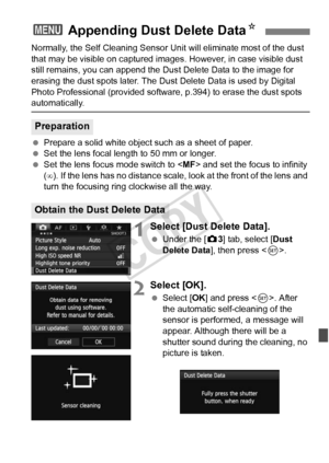 Page 291291
Normally, the Self Cleaning Sensor Unit will eliminate most of the dust 
that may be visible on captured images . However, in case visible dust 
still remains, you can append the Du st Delete Data to the image for 
erasing the dust spots later. The Dust  Delete Data is used by Digital 
Photo Professional (provided softwa re, p.394) to erase the dust spots 
automatically.
 Prepare a solid white object such as a sheet of paper.
  Set the lens focal length to 50 mm or longer.
  Set the lens focus mode...