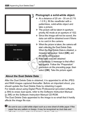 Page 292292
3 Appending Dust Delete Data N
3Photograph a solid-white object.
 At a distance of 20 cm - 30 cm (0.7 ft. 
- 1.0 ft.), fill the viewfinder with a 
patternless, solid-white object and 
take a picture.
X
The picture will be taken in aperture-
priority AE mode at an aperture of  f/22.
  Since the image will  not be saved, the 
data can still be obta ined even if there 
is no card in the camera.
X
When the picture is tak en, the camera will 
start collecting the  Dust Delete Data. 
When the Dust Delete...