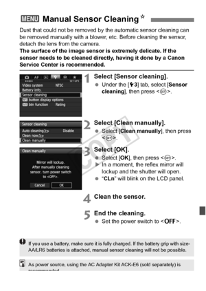 Page 293293
Dust that could not be removed by the automatic sensor cleaning can 
be removed manually with a blower,  etc. Before cleaning the sensor, 
detach the lens from the camera.
The surface of the image sensor is extremely delicate. If the 
sensor needs to be cleaned directly, having it done by a Canon 
Service Center is recommended.
1Select [Sensor cleaning].
  Under the [ 53] tab, select [ Sensor 
cleaning], then press < 0>.
2Select [Clean manually].
  Select [Clean manually], then press 
.
3Select...