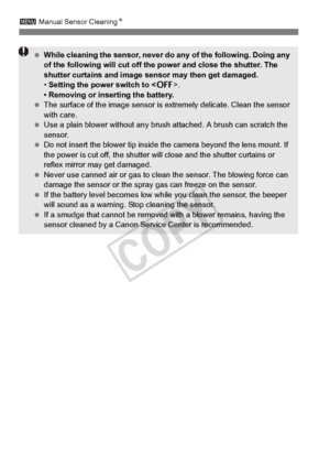 Page 294294
3 Manual Sensor Cleaning N
 While cleaning the sensor, never do  any of the following. Doing any 
of the following will  cut off the power and close the shutter. The 
shutter curtains and image se nsor may then get damaged.
• Setting the power switch to < 2>.
• Removing or inserting the battery.
  The surface of the image  sensor is extremely delicate. Clean the sensor 
with care.
  Use a plain blower without any brus h attached. A brush can scratch the 
sensor.
  Do not insert the blower tip inside...