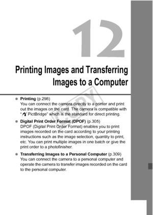 Page 295295
Printing Images and TransferringImages to a Computer
 Printing (p.298)
You can connect the camera directly to a printer and print 
out the images on the card. The  camera is compatible with 
“ w PictBridge” which is the standard for direct printing.
  Digital Print Order Format (DPOF)  (p.305)
DPOF (Digital Print Order Fo rmat) enables you to print 
images recorded on the card according to your printing 
instructions such as the image  selection, quantity to print, 
etc. You can print multiple images...