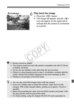 Page 297297
Preparing to Print
6Play back the image.
 Press the  button.
X The image will appear, and the < w> 
icon will appear on the upper left to 
indicate that the camera is connected 
to a printer.
wPictBridge
  Movies cannot be printed.
  The camera cannot be used  with printers compatible only with CP Direct 
or Bubble Jet Direct.
  Do not use any interface cable other than the  one provided.
  If there is a long beeping sound in st ep 5, it indicates a problem with the 
printer. Resolve the problem...