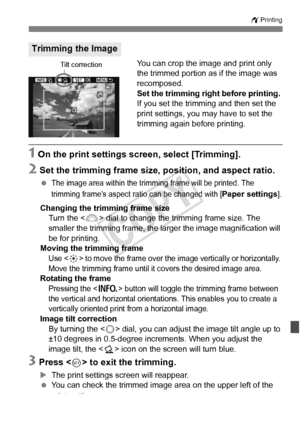 Page 303303
wPrinting
You can crop the image and print only 
the trimmed portion as if the image was 
recomposed.
Set the trimming right before printing. 
If you set the trimming and then set the 
print settings, you may have to set the 
trimming again before printing.
1 On the print settings sc reen, select [Trimming].
2 Set the trimming frame size, position, and aspect ratio.
 The image area within the tri mming frame will be printed. The 
trimming frame’s aspect ra tio can be changed with [
Paper settings]....