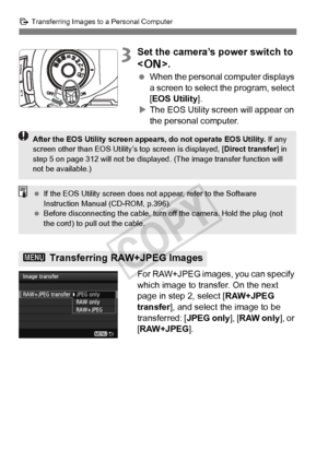 Page 310310
d Transferring Images to a Personal Computer
3Set the camera’s power switch to 
.
 When the personal computer displays 
a screen to select the program, select 
[EOS Utility ].
X The EOS Utility screen will appear on 
the personal computer.
For RAW+JPEG images, you can specify 
which image to transfer. On the next 
page in step 2, select [ RAW+JPEG 
transfer ], and select the image to be 
transferred: [ JPEG only], [RAW only ], or 
[RAW+JPEG ].
3 Transferring RAW+JPEG Images
After the EOS Utility...