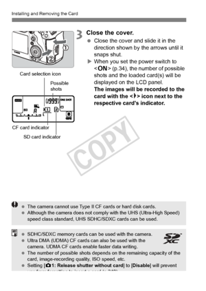 Page 3232
Installing and Removing the Card
3Close the cover.
 Close the cover and slide it in the 
direction shown by the arrows until it 
snaps shut.
X When you set the power switch to 
 (p.34), the number of possible 
shots and the loa ded card(s) will be 
displayed on the LCD panel. 
The images will be recorded to the 
card with the < > icon next to the 
respective card’s indicator.
CF card indicator
SD card indicator
Card selection icon
Possible 
shots
 
The camera cannot use Type II  CF cards or hard disk...