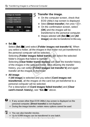 Page 312312
d Transferring Images to a Personal Computer
5Transfer the image.
 On the computer screen, check that 
EOS Utility’s top screen is displayed.
 
Select [Direct transfer], then press .
  On the confirmation screen, select 
[OK ] and the images will be 
transferred to the personal computer.
 
Images selected with [Sel.n] and [All 
image] can also be transferred in this way.
  Sel. n
Select [Sel. n] and select [ Folder images not transfer’d ]. When 
you select a folder, all the images in that folder not...