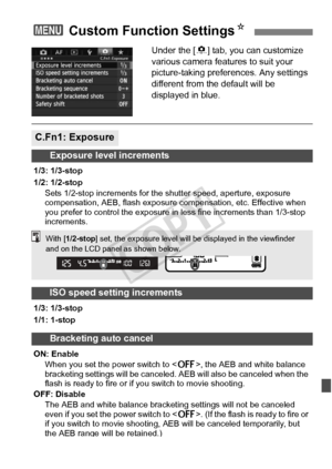 Page 315315
Under the [8] tab, you can customize 
various camera features to suit your 
picture-taking preferences. Any settings 
different from the default will be 
displayed in blue.
3  Custom Function Settings N
C.Fn1: Exposure
Exposure level increments
1/3: 1/3-stop
1/2: 1/2-stop
Sets 1/2-stop increments for the  shutter speed, aperture, exposure 
compensation, AEB, flash exposure  compensation, etc. Effective when 
you prefer to control the exposure in  less fine increments than 1/3-stop 
increments.
ISO...