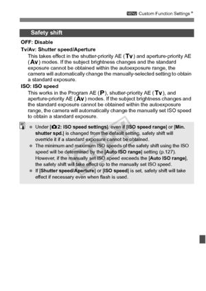 Page 317317
3 Custom Function Settings N
Safety shift
OFF: Disable
Tv/Av: Shutter speed/Aperture
This takes effect in t he shutter-priority AE ( s) and aperture-priority AE 
( f ) modes. If the subject bri ghtness changes and the standard 
exposure cannot be obtained within  the autoexposure range, the 
camera will automatically change the  manually-selected setting to obtain 
a standard exposure.
ISO: ISO speed This works in the Program AE ( d), shutter-priority AE ( s), and 
aperture-priority AE ( f) modes. If...