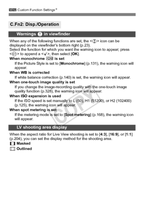 Page 318318
3 Custom Function Settings N
C.Fn2: Disp./Operation
Warnings z in viewfinder
When any of the following  functions are set, the  icon can be 
displayed on the viewfinde r’s bottom right (p.23).
Select the function for which you want  the warning icon to appear, press 
 to append a < X>, then select [ OK].
When monochrome  V is set
If the Picture Style is set to [ Monochrome] (p.131), the warning icon will 
appear.
When WB is corrected If white balance correcti on (p.140) is set, the warning icon will...