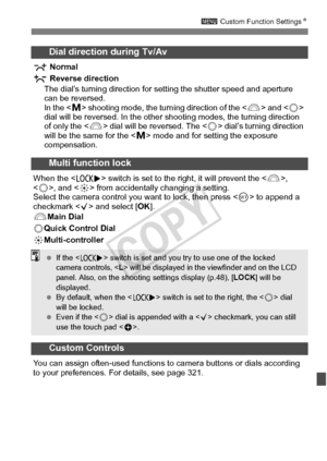 Page 319319
3 Custom Function Settings N
Dial direction during Tv/Av
 Normal
 Reverse direction
The dial’s turning direction for  setting the shutter speed and aperture 
can be reversed.
In the  shooting mode, the turning direction of the < 6> and  
dial will be reversed. In the other  shooting modes, the turning direction 
of only the  dial will be reversed. The < 5> dial’s turning direction 
will be the same for the < a> mode and for setting the exposure 
compensation.
Multi function lock
When the < R> switch...