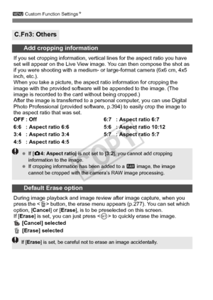 Page 320320
3 Custom Function Settings N
C.Fn3: Others
Add cropping information
If you set cropping information, vertical  lines for the aspect ratio you have 
set will appear on the Live View imag e. You can then compose the shot as 
if you were shooting with a medium- or  large-format camera (6x6 cm, 4x5 
inch, etc.).
When you take a picture, the aspect ratio information for cropping the 
image with the provided software  will be appended to the image. (The 
image is recorded to the ca rd without being...