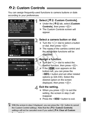 Page 321321
You can assign frequently-used functions to camera buttons or dials 
according to your preferences.
1Select [82: Custom Controls].
  Under the [ 82] tab, select [ Custom 
Controls], then press < 0>.
X The Custom Controls screen will 
appear.
2Select a camera button or dial.
  Turn the < 5> dial to select a button 
or dial, then press < 0>.
X The name of the camera control and 
the assignable functions will be 
displayed.
3Assign a function.
  Turn the < 5> dial to select the 
desired function, then...