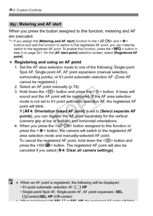 Page 324324
82: Custom Controls
When you press the button assigned  to this function, metering and AF 
are executed.
*1: If you assign the [ Metering and AF start ] function to the  and < A> 
buttons and add the function to switch to  the registered AF point, you can instantly 
switch to the registered AF point. To enable this function, press the < B> button in 
step 3 on page 321. On the [AF start point] selection screen, select [ Registered AF 
point ].
 Registering and using an AF point1. Set the AF area...