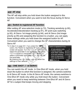 Page 325325
82: Custom Controls
The AF will stop while you hold do wn the button assigned to this 
function. Convenient when you want  to lock the focus during AI Servo 
AF.
After setting AF area selection mode (p.72), Tracking sensitivity (p.90), 
Acceleration/deceleration tracking (p.91), AF point auto switching 
(p.92), AI Servo 1st image prio rity (p.94), and AI Servo 2nd image 
priority (p.95) and assigning this  function to a button, you can apply 
these settings while you hold down the assigned button for...