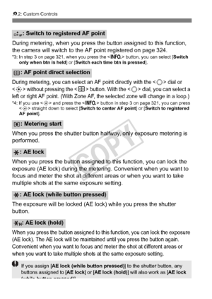 Page 326326
82: Custom Controls
During metering, when you press th e button assigned to this function, 
the camera will switch to the  AF point registered on page 324.
*3: In step 3 on page 321, when you press the < B> button, you can select [ Switch 
only when btn is held] or [Switch each time btn is pressed ].
During metering, you can select an AF point directly with the  dial or 
 without pressing the  button. With the  dial, you can select a 
left or right AF point. (W ith Zone AF, the selected zo ne will...