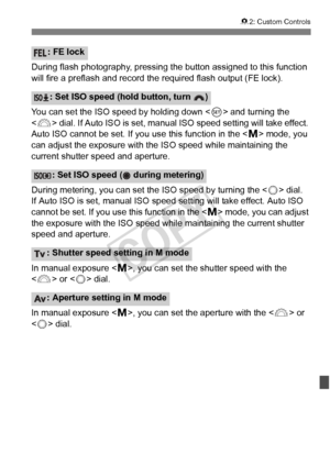 Page 327327
82: Custom Controls
During flash photography, pressing the button assigned to this function 
will fire a preflash and record  the required flash output (FE lock).
You can set the ISO speed by holding down  and turning the 
< 6 > dial. If Auto ISO is set, manual ISO speed setting will take effect. 
Auto ISO cannot be set. If you use this function in the < a> mode, you 
can adjust the exposure with the  ISO speed while maintaining the 
current shutter speed and aperture.
During metering, you can set t...