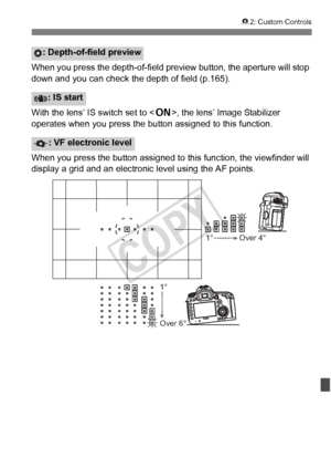 Page 329329
82: Custom Controls
When you press the depth-of-field preview button, the aperture will stop 
down and you can check the depth of field (p.165).
With the lens’ IS switch set to < 1>, the lens’ Image Stabilizer 
operates when you press the button assigned to this function.
When you press the button assigned to  this function, the viewfinder will 
display a grid and an electronic level using the AF points.
: Depth-of-field preview
: IS start
: VF electronic level
1° 1° Over 4°
Over 6°
COPY  