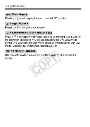 Page 330330
82: Custom Controls
Pressing < 0> will display the menu on the LCD monitor.
Pressing < 0> will play back images.
Press < 0> to magnify the images recor ded on the card. See p.251 for 
the operation procedure. You can also magnify the Live View image 
during Live View shooting and movie  shooting when focusing with Live 
Mode, Quick Mode, and manual focus (p.210, 214).
Use this setting when you do not want to assign any function to the 
button.
: Menu display
: Image playback
: Magnify/Reduce (press...