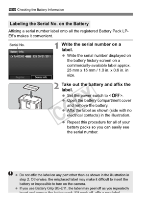 Page 340340
3 Checking the Battery Information
Affixing a serial number label onto all the registered Battery Pack LP-E6’s makes it convenient.
1Write the serial number on a 
label.
 Write the serial number displayed on 
the battery history screen on a 
commercially-available label approx. 
25 mm x 15 mm / 1.0 in. x 0.6 in. in 
size.
2Take out the battery and affix the 
label.
 Set the power switch to .
  Open the battery compartment cover 
and remove the battery.
  Affix the label as shown (side with no...