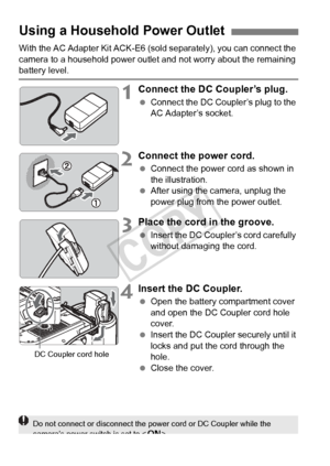 Page 342342
With the AC Adapter Kit ACK-E6 (sold separately), you can connect the 
camera to a household power outle t and not worry about the remaining 
battery level.
1Connect the DC Coupler’s plug.
 Connect the DC Coupl er’s plug to the 
AC Adapter’s socket.
2Connect the power cord.
  Connect the power cord as shown in 
the illustration.
  After using the camera, unplug the 
power plug from the power outlet.
3Place the cord in the groove.
 Insert the DC Coupler’s cord carefully 
without damaging the cord....