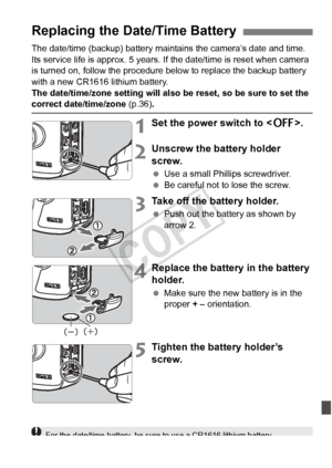 Page 343343
The date/time (backup) battery maintains the camera’s date and time. 
Its service life is approx. 5 years. If the date/time is reset when camera\
 
is turned on, follow the procedure below to replace the backup battery 
with a new CR1616 lithium battery.
The date/time/zone setting will also be reset, so be sure to set the 
correct date/time/zone (p.36).
1Set the power switch to < 2>.
2Unscrew the battery holder 
screw.
 Use a small Phillips screwdriver.
  Be careful not to lose the screw.
3Take off...